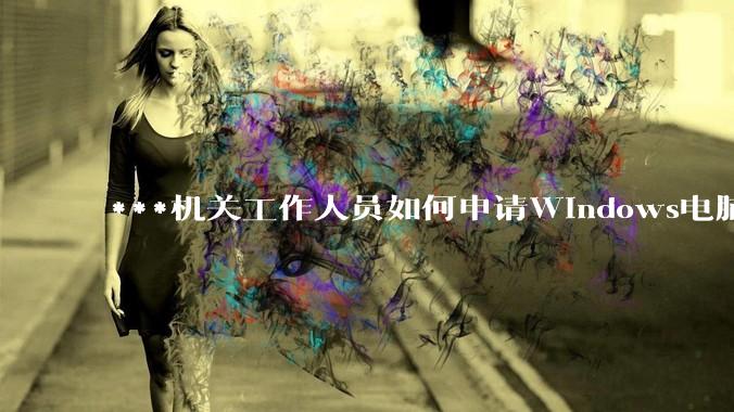 ***机关工作人员如何申请Windows电脑？