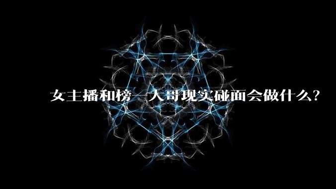 女主播和榜一大哥现实碰面会做什么？