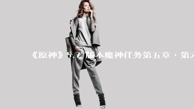 《原神》5.7 版本魔神任务第五章•第六幕「你存在的时空」体验如何？